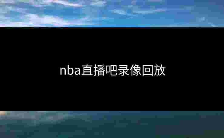 nba直播吧录像回放 nba直播吧录像回放