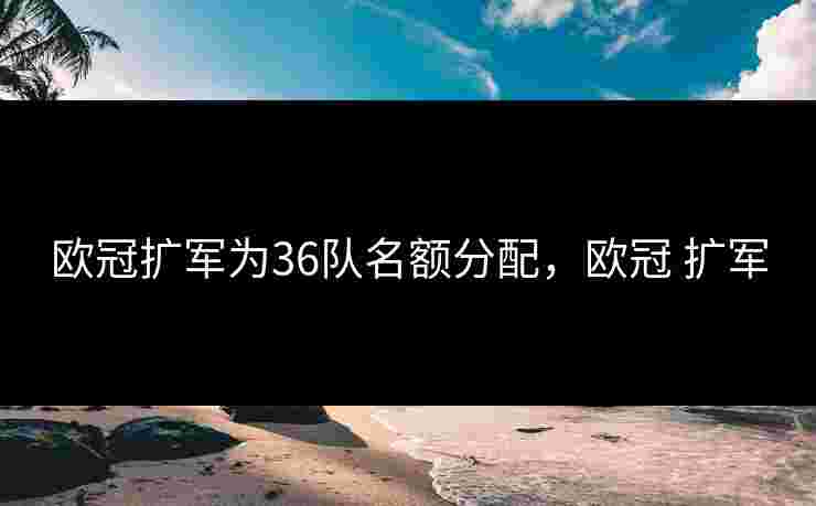 欧冠扩军为36队名额分配,欧冠 扩军 欧冠扩军为36队名额分配,欧冠 扩军
