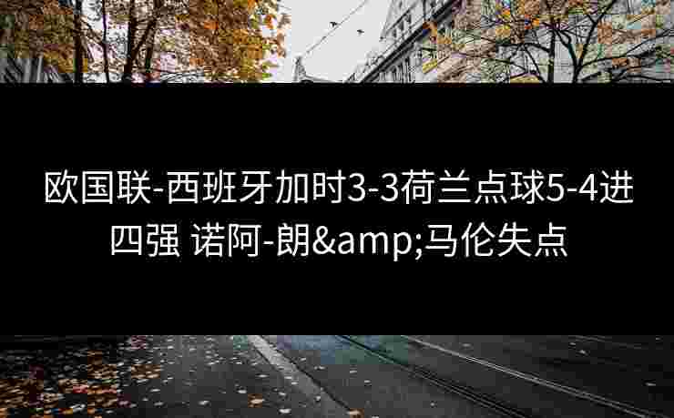 欧国联-西班牙加时3-3荷兰点球5-4进四强 诺阿-朗&马伦失点 欧国联-西班牙加时3-3荷兰点球5-4进四强 诺阿-朗&马伦失点