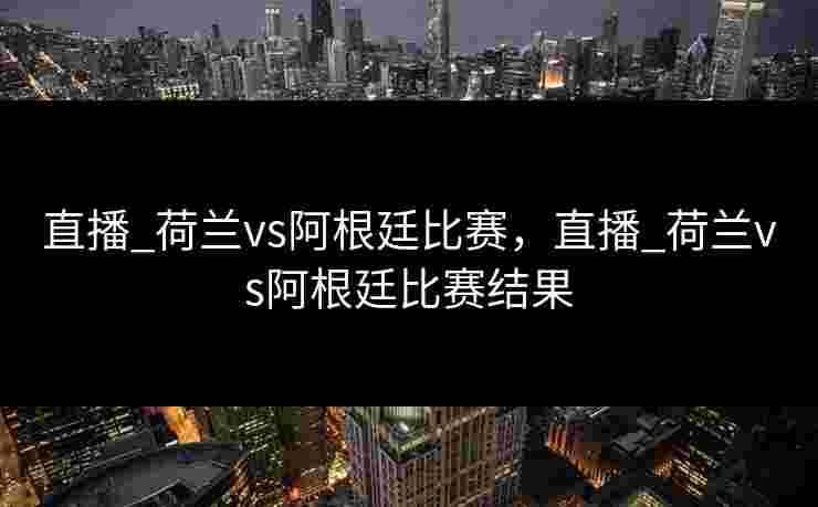 直播_荷兰vs阿根廷比赛，直播_荷兰vs阿根廷比赛结果